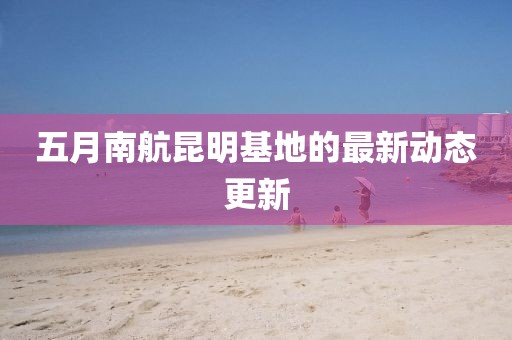 五月南航昆明基地的最新動態(tài)更新