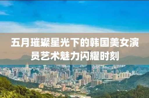 五月璀璨星光下的韓國美女演員藝術(shù)魅力閃耀時刻