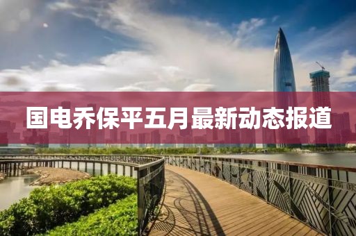 國(guó)電喬保平五月最新動(dòng)態(tài)報(bào)道