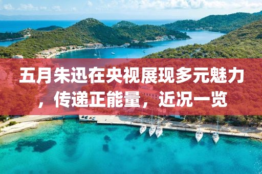 五月朱迅在央視展現(xiàn)多元魅力，傳遞正能量，近況一覽