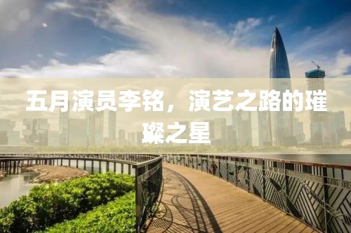 五月演員李銘，演藝之路的璀璨之星