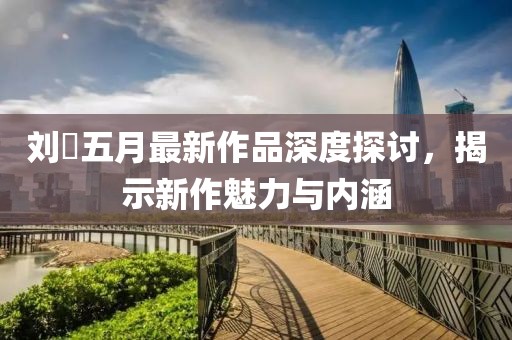 劉玥五月最新作品深度探討，揭示新作魅力與內(nèi)涵