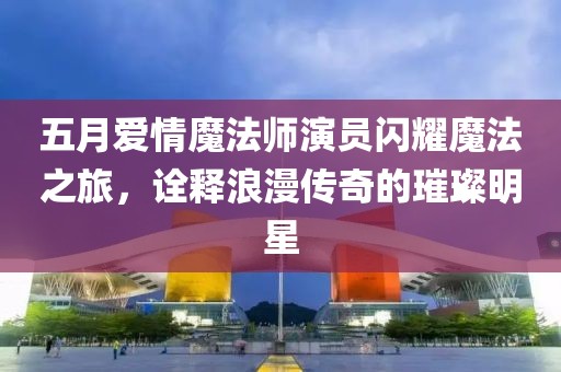 五月愛情魔法師演員閃耀魔法之旅，詮釋浪漫傳奇的璀璨明星