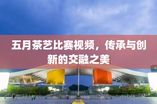 五月茶藝比賽視頻，傳承與創(chuàng)新的交融之美