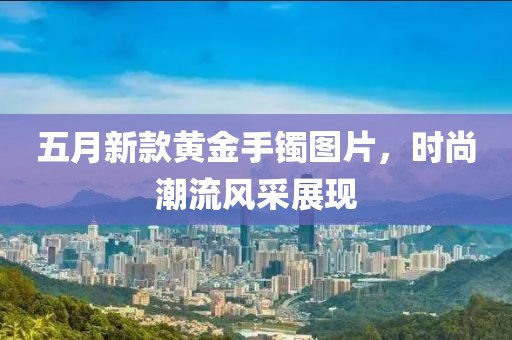 五月新款黃金手鐲圖片，時尚潮流風采展現(xiàn)