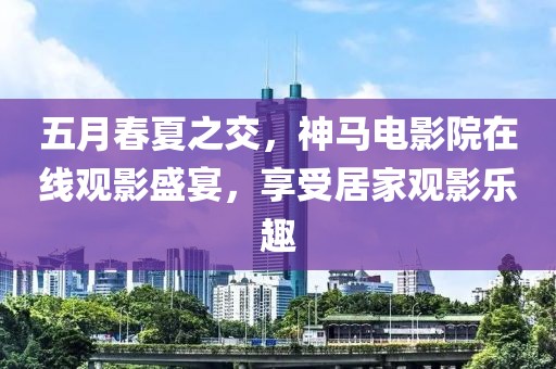 五月春夏之交，神馬電影院在線觀影盛宴，享受居家觀影樂趣