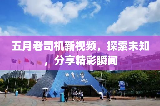 五月老司機新視頻，探索未知，分享精彩瞬間