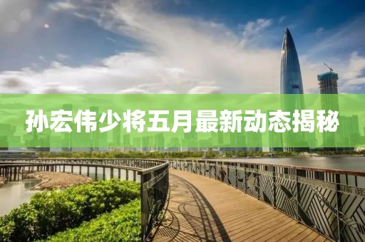 孫宏偉少將五月最新動(dòng)態(tài)揭秘