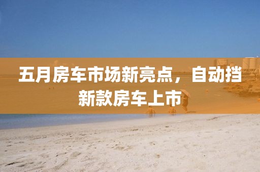 五月房車市場新亮點(diǎn)，自動(dòng)擋新款房車上市