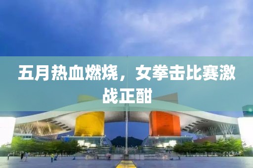 五月熱血燃燒，女拳擊比賽激戰(zhàn)正酣