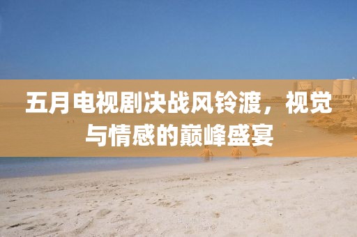 五月電視劇決戰(zhàn)風(fēng)鈴渡，視覺(jué)與情感的巔峰盛宴