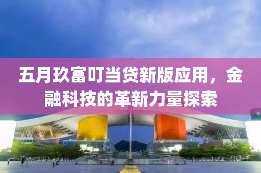 五月玖富叮當(dāng)貸新版應(yīng)用，金融科技的革新力量探索