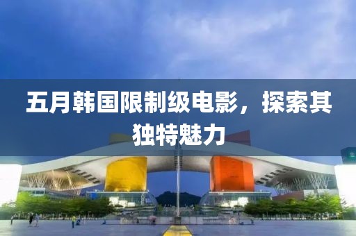 五月韓國限制級電影，探索其獨特魅力