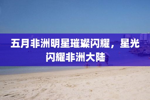 五月非洲明星璀璨閃耀，星光閃耀非洲大陸