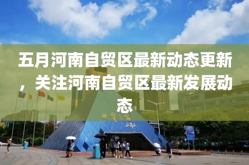 五月河南自貿(mào)區(qū)最新動態(tài)更新，關(guān)注河南自貿(mào)區(qū)最新發(fā)展動態(tài)