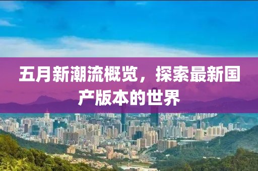 五月新潮流概覽，探索最新國產(chǎn)版本的世界