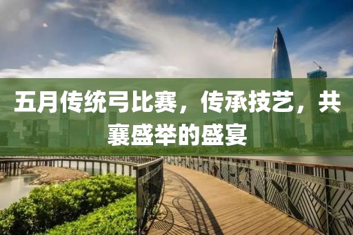 五月傳統(tǒng)弓比賽，傳承技藝，共襄盛舉的盛宴