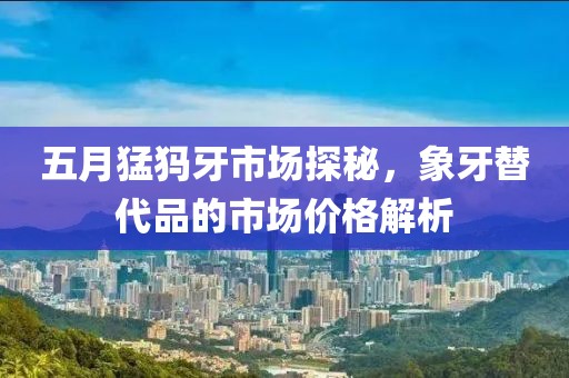 五月猛犸牙市場探秘，象牙替代品的市場價(jià)格解析