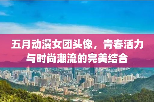 五月動漫女團頭像，青春活力與時尚潮流的完美結(jié)合