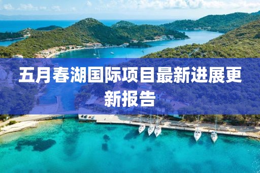 五月春湖國(guó)際項(xiàng)目最新進(jìn)展更新報(bào)告