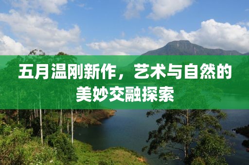 五月溫剛新作，藝術(shù)與自然的美妙交融探索