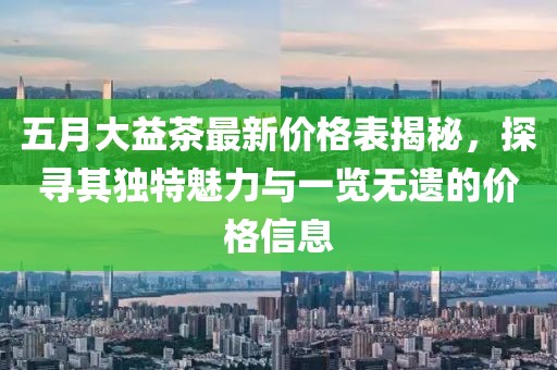 五月大益茶最新價格表揭秘，探尋其獨特魅力與一覽無遺的價格信息
