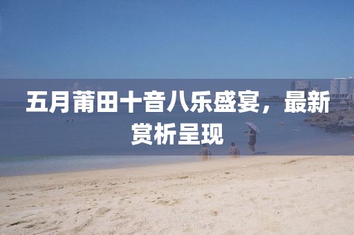 五月莆田十音八樂盛宴，最新賞析呈現(xiàn)