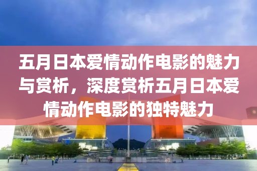 五月日本愛情動作電影的魅力與賞析，深度賞析五月日本愛情動作電影的獨特魅力