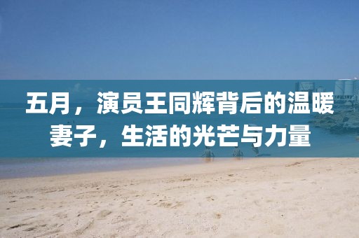 五月，演員王同輝背后的溫暖妻子，生活的光芒與力量