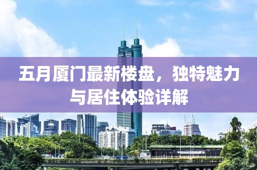 五月廈門最新樓盤，獨特魅力與居住體驗詳解