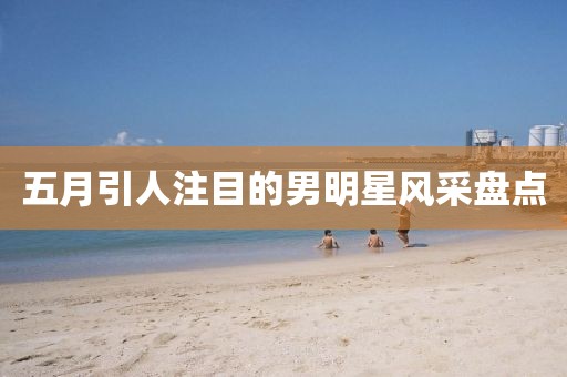 五月引人注目的男明星風(fēng)采盤(pán)點(diǎn)