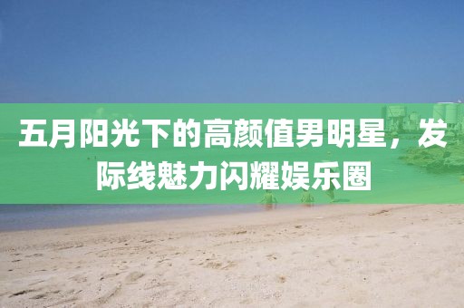 五月陽光下的高顏值男明星，發(fā)際線魅力閃耀娛樂圈