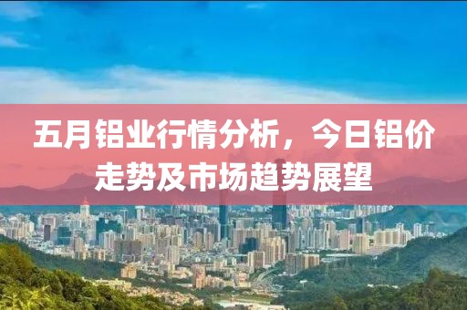 五月鋁業(yè)行情分析，今日鋁價(jià)走勢(shì)及市場(chǎng)趨勢(shì)展望