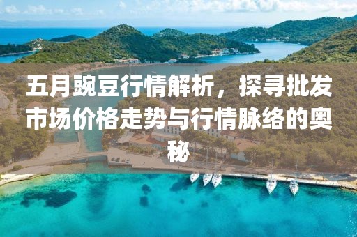 五月豌豆行情解析，探尋批發(fā)市場價格走勢與行情脈絡(luò)的奧秘