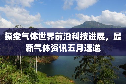 探索氣體世界前沿科技進(jìn)展，最新氣體資訊五月速遞