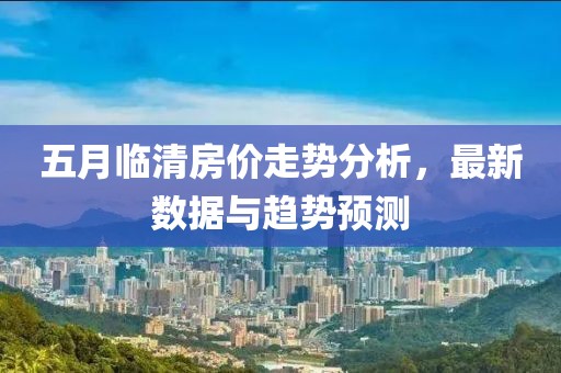 五月臨清房價走勢分析，最新數(shù)據(jù)與趨勢預測