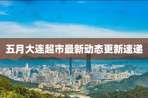 五月大連超市最新動態(tài)更新速遞