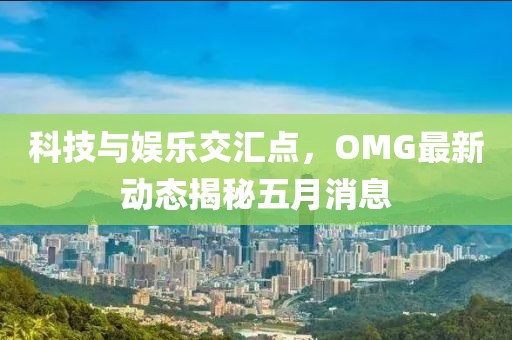 科技與娛樂交匯點，OMG最新動態(tài)揭秘五月消息