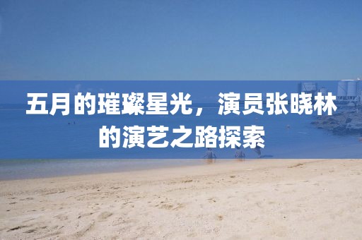五月的璀璨星光，演員張曉林的演藝之路探索