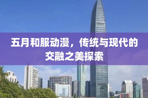 五月和服動漫，傳統(tǒng)與現(xiàn)代的交融之美探索