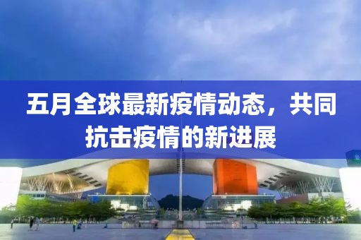五月全球最新疫情動態(tài)，共同抗擊疫情的新進展