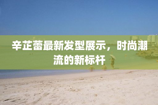 辛芷蕾最新發(fā)型展示，時尚潮流的新標(biāo)桿