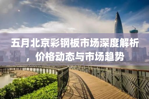 五月北京彩鋼板市場(chǎng)深度解析，價(jià)格動(dòng)態(tài)與市場(chǎng)趨勢(shì)