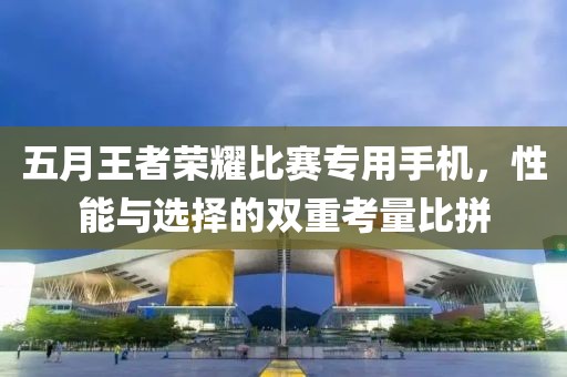 五月王者榮耀比賽專用手機，性能與選擇的雙重考量比拼