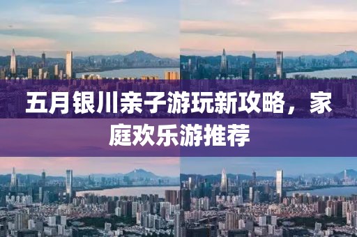 五月銀川親子游玩新攻略，家庭歡樂游推薦