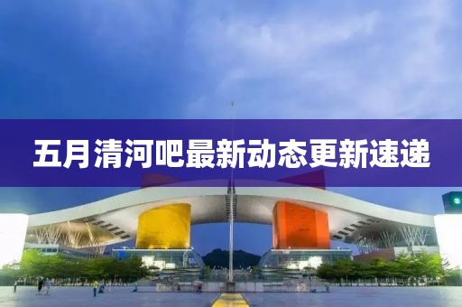 五月清河吧最新動態(tài)更新速遞