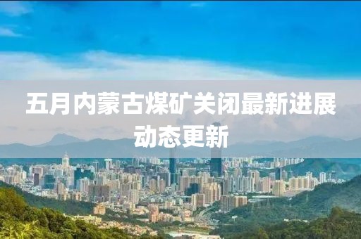 五月內(nèi)蒙古煤礦關(guān)閉最新進展動態(tài)更新