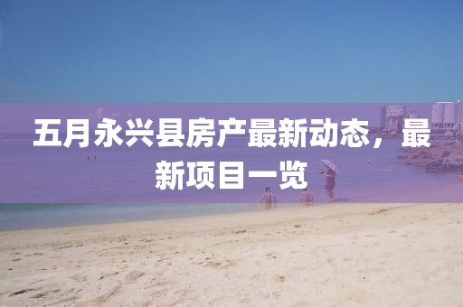 五月永興縣房產(chǎn)最新動(dòng)態(tài)，最新項(xiàng)目一覽