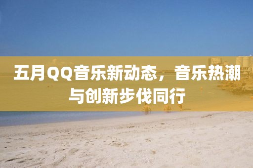 五月QQ音樂新動態(tài)，音樂熱潮與創(chuàng)新步伐同行