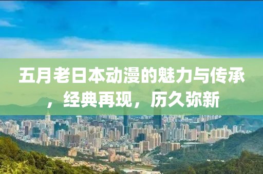 五月老日本動(dòng)漫的魅力與傳承，經(jīng)典再現(xiàn)，歷久彌新